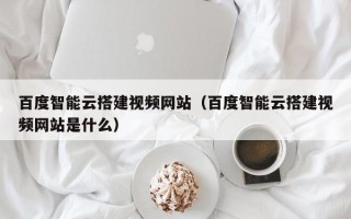 杞县百度智能云搭建视频网站（百度智能云搭建视频网站是什么）