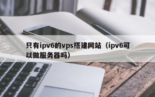 杞县只有ipv6的vps搭建网站（ipv6可以做服务器吗）
